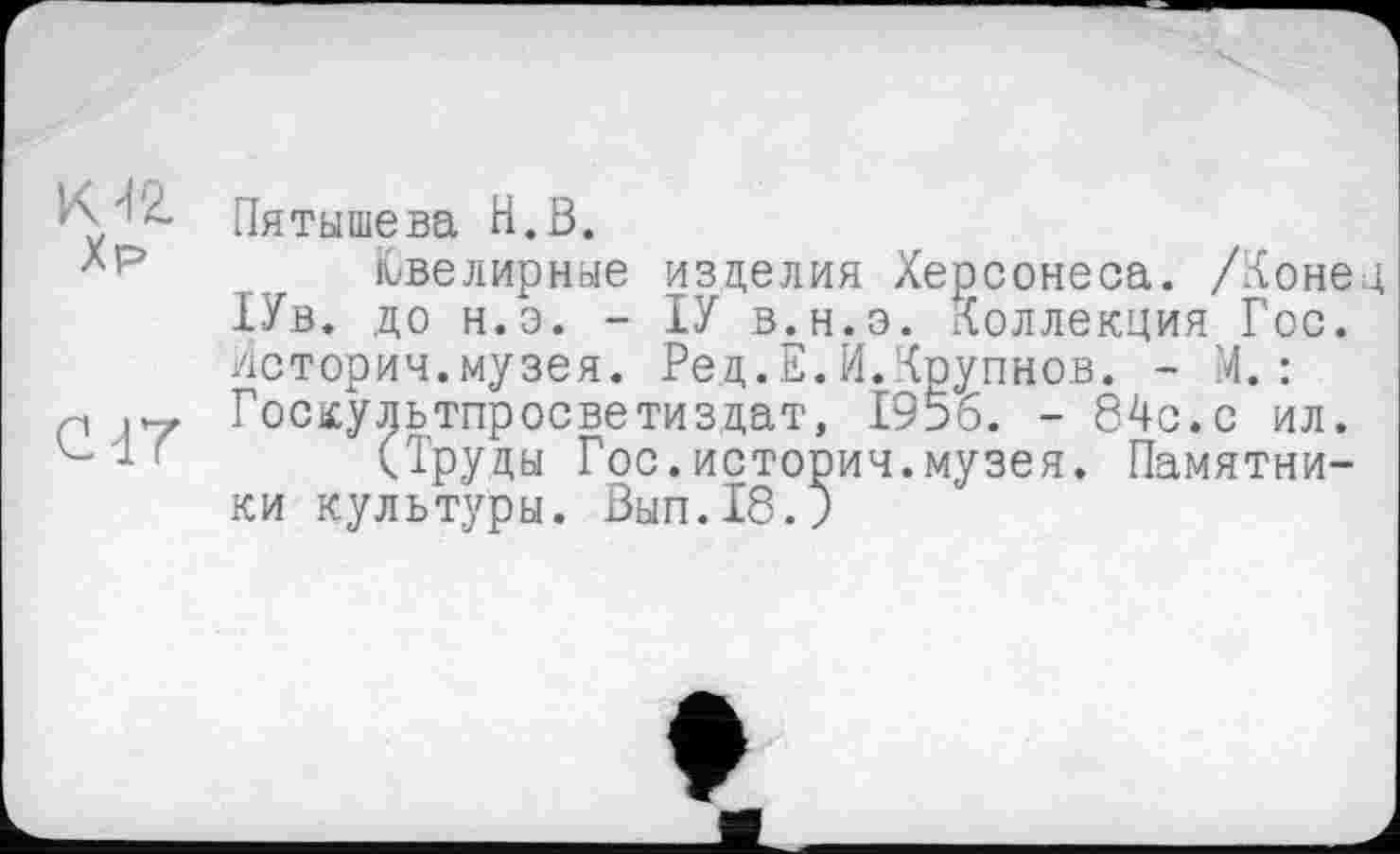 ﻿Пятышева H.В.
Ювелирные изделия Херсонеса. /Конец 1Ув. до н.э. - ІУ в.н.э. Коллекция Гос. Истории.музея. Ред.Е.И.Крупнов. - 4.: Госкультпросветиздат, 1956. - 84с.с ил.
(Труды Гос.история.музея. Памятники культуры. Вып.18.)